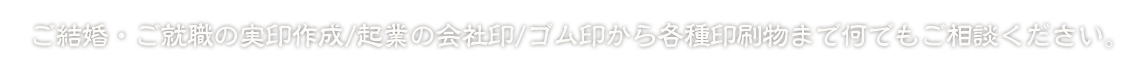 ご結婚・ご就職の実印作成/起業の会社印/ゴム印から各種印刷物まで何でもご相談ください。
